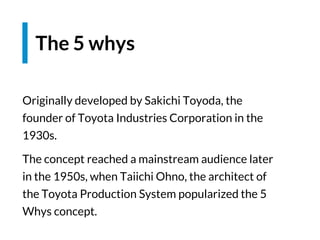 Originally developed by Sakichi Toyoda, the
founder of Toyota Industries Corporation in the
1930s.
The concept reached a mainstream audience later
in the 1950s, when Taiichi Ohno, the architect of
the Toyota Production System popularized the 5
Whys concept.
The 5 whys
 
