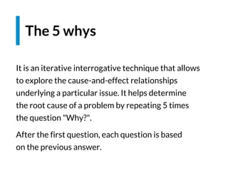 It is an iterative interrogative technique that allows
to explore the cause-and-effect relationships
underlying a particular issue. It helps determine
the root cause of a problem by repeating 5 times
the question "Why?".
After the first question, each question is based
on the previous answer.
The 5 whys
 