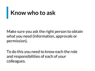 Make sure you ask the right person to obtain
what you need (information, approvals or
permission).
To do this you need to know each the role
and responsibilities of each of your
colleagues.
Know who to ask
 