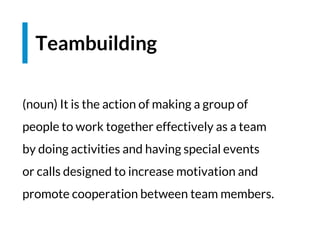 (noun) It is the action of making a group of
people to work together effectively as a team
by doing activities and having special events
or calls designed to increase motivation and
promote cooperation between team members.
Teambuilding
 