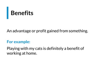 Benefits
An advantage or profit gained from something.
For example:
Playing with my cats is definitely a benefit of
working at home.
 