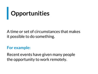 Opportunities
A time or set of circumstances that makes
it possible to do something.
For example:
Recent events have given many people
the opportunity to work remotely.
 