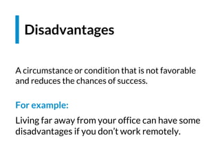 Disadvantages
A circumstance or condition that is not favorable
and reduces the chances of success.
For example:
Living far away from your office can have some
disadvantages if you don’t work remotely.
 
