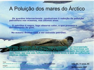 A Poluição dos mares do Árctico   Os acordos internacionais  conduziram à redução da poluição petrolífera nos oceanos, nos últimos anos.  O petróleo é negro, logo absorve calor, o que provoca o derretimento do gelo.  No oceano Árctico está a ser extraído petróleo. O petróleo, resultante de derramamentos acidentais, fica incorporado no gelo, o que provoca a sua poluição e destruição. Se houvesse um derramamento grave, grandes áreas dos bancos de gelo derreter-se-iam. Isso, por sua vez, influenciaria o clima local, o que se reflectiria noutras regiões.  Texto http://ambiente.dec.uc.pt/~hugojose/POLUICAO.htm Imagem http://www.secundario.maiadigital.pt/NR/rdonlyres/B287B7D2-B2A4-42B6-8992-7A75626E07E8/0/Tundra11.jpg   Texto adaptado Inês Gil, 11 anos, 6C 22 Fevereiro 2007 