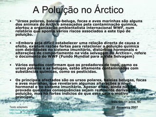 A Poluição no Árctico "Ursos polares, baleias-beluga, focas e aves marinhas são alguns dos animais do Árctico ameaçados pela contaminação química, alertou a organização ambientalista internacional WWF, num relatório que aponta vários riscos associados a este tipo de poluição. «Embora seja difícil estabelecer uma relação directa de causa e efeito, existem razões fortes para relacionar a poluição química com debilidades no sistema imunitário, distúrbios hormonais e alterações de comportamento na vida selvagem do Árctico», refere o documento do WWF (Fundo Mundial para a Vida Selvagem) Vários estudos confirmam que os predadores de topo, como os ursos polares e as belugas, estão altamente contaminados com substâncias químicas, como os pesticidas. Os principais afectados são os ursos polares, baleias belugas, focas e aves marinhas, que revelaram algumas alterações a nível hormonal e no sistema imunitário. Apesar disso, ainda não foi provado que estas consequências sejam realmente derivadas da poluição, mas há fortes indícios de que esse seja o motivo principal. Texto adaptado http://iurisnaturis.blogspot.com/2006/06/wwf-animais-do-rtico-contaminados-com.html http://www.uma.pt/blogs/ambiente/?p=134 Imagem http://nordictravel.ru/photos/belugas.jpg Inês Gil, 11 anos, 6C 22  Fevereiro 2007 