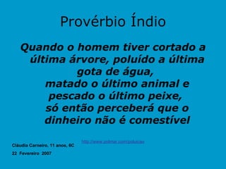 Provérbio Índio Quando o homem tiver cortado a última árvore, poluído a última gota de água,  matado o último animal e pescado o último peixe,  só então perceberá que o dinheiro não é comestível http://www.polmar.com/poluicao Cláudia Carneiro, 11 anos, 6C 22  Fevereiro  2007 