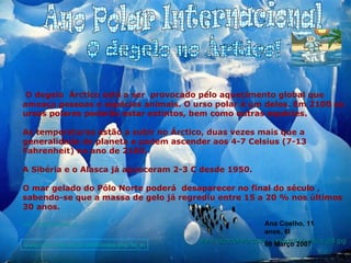 Ano Polar Internacional O degelo  Árctico está a ser  provocado pelo aquecimento global que ameaça pessoas e espécies animais. O urso polar é um deles. Em 2100 os ursos polares poderão estar extintos, bem como outras espécies. As temperaturas estão a subir no Árctico, duas vezes mais que a generalidade do planeta e podem ascender aos 4-7 Celsius (7-13 Fahrenheit) no ano de 2100. A Sibéria e o Alasca já aqueceram 2-3 C desde 1950. O mar gelado do Pólo Norte poderá  desaparecer no final do século , sabendo-se que a massa de gelo já regrediu entre 15 a 20 % nos últimos 30 anos. http://ciberia.aeiou.pt www.lacoctelera.com/.../artedi/Antarctica_08.jpg O degelo no Ártico! www.olharvital.ufrj.br/2006/index.php?id_edic... Ana Coelho, 11 anos, 6I 08 Março 2007 