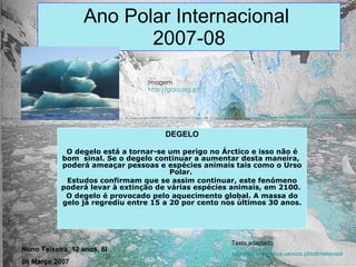 Ano Polar Internacional  2007-08 DEGELO O degelo está a tornar-se um perigo no Árctico e isso não é bom  sinal. Se o degelo continuar a aumentar desta maneira,  poderá ameaçar pessoas e espécies animais tais como o Urso Polar.  Estudos confirmam que se assim continuar, este fenómeno poderá levar à extinção de várias espécies animais, em 2100.  O degelo é provocado pelo aquecimento global. A massa do gelo já regrediu entre 15 a 20 por cento nos últimos 30 anos. Imagem http://gaia.org.pt Texto adaptado http://www.minerva.uevora.pt/odimeteosol Nuno Teixeira, 12 anos, 6I 08 Março 2007 