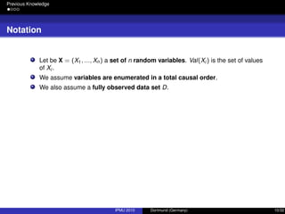 Previous Knowledge
Notation
Let be X = (X1, ..., Xn) a set of n random variables. Val(Xi ) is the set of values
of Xi .
We assume variables are enumerated in a total causal order.
We also assume a fully observed data set D.
IPMU 2010 Dortmund (Germany) 10/32
 