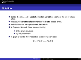 Previous Knowledge
Notation
Let be X = (X1, ..., Xn) a set of n random variables. Val(Xi ) is the set of values
of Xi .
We assume variables are enumerated in a total causal order.
We also assume a fully observed data set D.
A Bayesian Network B can be described by:
G the graph structure.
θG the parameters.
A graph G can be decomposed as a vector of parent sets:
G = (Pa(X1), ..., Pa(Xn))
IPMU 2010 Dortmund (Germany) 10/32
 