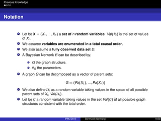 Previous Knowledge
Notation
Let be X = (X1, ..., Xn) a set of n random variables. Val(Xi ) is the set of values
of Xi .
We assume variables are enumerated in a total causal order.
We also assume a fully observed data set D.
A Bayesian Network B can be described by:
G the graph structure.
θG the parameters.
A graph G can be decomposed as a vector of parent sets:
G = (Pa(X1), ..., Pa(Xn))
We also deﬁne Ui as a random variable taking values in the space of all possible
parent sets of Xi , Val(Ui ).
Let be G a random variable taking values in the set Val(G) of all possible graph
structures consistent with the total order.
IPMU 2010 Dortmund (Germany) 10/32
 
