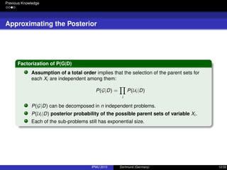 Previous Knowledge
Approximating the Posterior
Factorization of P(G|D)
Assumption of a total order implies that the selection of the parent sets for
each Xi are independent among them:
P(G|D) =
i
P(Ui |D)
P(G|D) can be decomposed in n independent problems.
P(Ui |D) posterior probability of the possible parent sets of variable Xi .
Each of the sub-problems still has exponential size.
IPMU 2010 Dortmund (Germany) 12/32
 