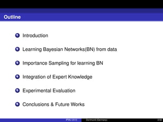 Outline
1 Introduction
2 Learning Bayesian Networks(BN) from data
3 Importance Sampling for learning BN
4 Integration of Expert Knowledge
5 Experimental Evaluation
6 Conclusions & Future Works
IPMU 2010 Dortmund (Germany) 2/32
 