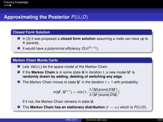 Previous Knowledge
Approximating the Posterior P(Ui|D)
Closed Form Solution
In [3] it was proposed a closed form solution assuming a node can have up to
K parents.
It would have a polynomial efﬁciency O(n(K+1)).
Markov Chain Monte Carlo
Lets Val(Ui ) be the space model of the Markov Chain.
If the Markov Chain is in some state U in iteration t, a new model U is
randomly drawn by adding, deleting of switching any edge.
The Markov Chain moves to state U in the iteration t + 1 with probability:
m(Ut
, Ut+1
) = min{1,
N(U)score(D|U )
N(U )score(D|U)
}
If it not, the Markov Chain remains in state U.
This Markov Chain has an stationary distribution (t → ∞) which is P(U|D).
IPMU 2010 Dortmund (Germany) 13/32
 