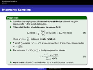 Importance Sampling
Importance Sampling
Description
Based on the employment of an auxiliary distribution Q which roughly
approximate P, the target distribution.
Q is a distribution which is easier to sample for it.
EP (f(x)) =
P(x)
Q(x)
f(x)Q(x)dx = EQ(w(x)f(x)) (1)
where w(x) =
P(x)
Q(x)
acts as a weight function.
A set of T samples {x1, ..., xT } are generated form Q and, then, it is computed
wt =
P(xt
)
Q(xt )
.
The estimator ˆµ of EP (f(x)) is ﬁnally computed as follows:
ˆµ =
T
t=1 w(xt )f(t)
T
t=1 w(xt )
(2)
Key Aspect: P and Q can be known up to a multiplicative constant.
IPMU 2010 Dortmund (Germany) 15/32
 