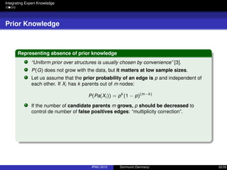 Integrating Expert Knowledge
Prior Knowledge
Representing absence of prior knowledge
“Uniform prior over structures is usually chosen by convenience” [3].
P(G) does not grow with the data, but it matters at low sample sizes.
Let us assume that the prior probability of an edge is p and independent of
each other. If Xi has k parents out of m nodes:
P(Pa(Xi )) = pk
(1 − p)(m−k)
If the number of candidate parents m grows, p should be decreased to
control de number of false positives edges: “multiplicity correction”.
IPMU 2010 Dortmund (Germany) 22/32
 