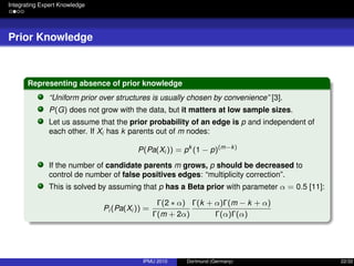 Integrating Expert Knowledge
Prior Knowledge
Representing absence of prior knowledge
“Uniform prior over structures is usually chosen by convenience” [3].
P(G) does not grow with the data, but it matters at low sample sizes.
Let us assume that the prior probability of an edge is p and independent of
each other. If Xi has k parents out of m nodes:
P(Pa(Xi )) = pk
(1 − p)(m−k)
If the number of candidate parents m grows, p should be decreased to
control de number of false positives edges: “multiplicity correction”.
This is solved by assuming that p has a Beta prior with parameter α = 0.5 [11]:
Pi (Pa(Xi )) =
Γ(2 ∗ α)
Γ(m + 2α)
Γ(k + α)Γ(m − k + α)
Γ(α)Γ(α)
IPMU 2010 Dortmund (Germany) 22/32
 