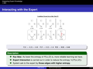 Integrating Expert Knowledge
Interacting with the Expert
P(S → X|D) = 0.85 P(R → X|D) = 0.8 P(C → X|D) = 0.45
Description
Key Idea: As lower the entropy of P(Ui |D) is, more reliable learning we have.
Expert Interaction is carried out in order to reduce the entropy H(P(Ui |D)).
System ask to the expert by those edges with higher entropy.
IPMU 2010 Dortmund (Germany) 23/32
 