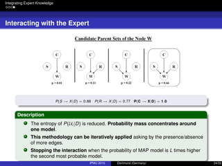 Integrating Expert Knowledge
Interacting with the Expert
P(S → X|D) = 0.88 P(R → X|D) = 0.77 P(C → X|D) = 1.0
Description
The entropy of P(Ui |D) is reduced. Probability mass concentrates around
one model.
This methodology can be iteratively applied asking by the presence/absence
of more edges.
Stopping the interaction when the probability of MAP model is L times higher
the second most probable model.
IPMU 2010 Dortmund (Germany) 24/32
 