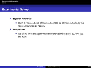 Experimental Evaluation
Experimental Set-up
Bayesian Networks:
alarm (37 nodes), boblo (23 nodes), boerlage-92 (23 nodes), hailﬁnder (56
nodes), insurance (27 nodes).
Sample Sizes:
We run 10 times the algorithms with different samples sizes: 50, 100, 500
and 1000.
IPMU 2010 Dortmund (Germany) 26/32
 