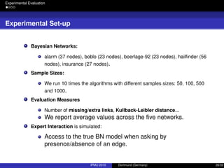Experimental Evaluation
Experimental Set-up
Bayesian Networks:
alarm (37 nodes), boblo (23 nodes), boerlage-92 (23 nodes), hailﬁnder (56
nodes), insurance (27 nodes).
Sample Sizes:
We run 10 times the algorithms with different samples sizes: 50, 100, 500
and 1000.
Evaluation Measures
Number of missing/extra links, Kullback-Leibler distance...
We report average values across the ﬁve networks.
Expert Interaction is simulated:
Access to the true BN model when asking by
presence/absence of an edge.
IPMU 2010 Dortmund (Germany) 26/32
 