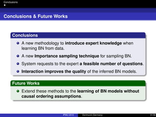 Conclusions
Conclusions & Future Works
Conclusions
A new methodology to introduce expert knowledge when
learning BN from data.
A new Importance sampling technique for sampling BN.
System requests to the expert a feasible number of questions.
Interaction improves the quality of the inferred BN models.
Future Works
Extend these methods to the learning of BN models without
causal ordering assumptions.
IPMU 2010 Dortmund (Germany) 31/32
 
