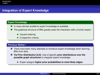 Introduction
Integration of Expert Knowledge
Expert Knowledge
In many domain problems expert knowledge is available.
The graphical structure of BNs greatly ease the interaction with a human expert:
Causal ordering.
D-separtion criteria.
Previous Works I
There have been many attempts to introduce expert knowledge when learning
BNs from data.
Via Prior Distribution [2,5]: Use of speciﬁc prior distributions over the
possible graph structures to integrate expert knowledge:
Expert assigns higher prior probabilities to most likely edges.
IPMU 2010 Dortmund (Germany) 6/32
 
