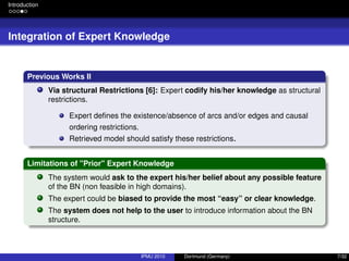 Introduction
Integration of Expert Knowledge
Previous Works II
Via structural Restrictions [6]: Expert codify his/her knowledge as structural
restrictions.
Expert deﬁnes the existence/absence of arcs and/or edges and causal
ordering restrictions.
Retrieved model should satisfy these restrictions.
Limitations of "Prior" Expert Knowledge
The system would ask to the expert his/her belief about any possible feature
of the BN (non feasible in high domains).
The expert could be biased to provide the most “easy” or clear knowledge.
The system does not help to the user to introduce information about the BN
structure.
IPMU 2010 Dortmund (Germany) 7/32
 