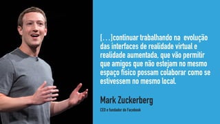 […]continuar trabalhando na evolução
das interfaces de realidade virtual e
realidade aumentada, que vão permitir
que amigos que não estejam no mesmo
espaço físico possam colaborar como se
estivessem no mesmo local.
Mark Zuckerberg 
CEO e fundador do Facebook
 