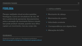 PRIMEIROS PASSOS
FISIOLOGIA
Planejar realidade virtual envolve questões
ﬁsiológicas. Como em simuladores de vôo, VR
tem o potencial de apresentar descasamentos
entre a sensação de movimento físicos e visuais.
Isso pode produzir náuseas, quando seus olhos
captam um movimento, mas seu corpo não.
Designing for Google Cardboard > Physiological considerations 
http://www.google.com/design/spec-vr/designing-for-google-cardboard
#SAIBAMAIS
15
‣ Movimento de cabeça
‣ Movimentos do usuário
‣ Velocidade constante
‣ Correspondência com objetos ﬁxos
‣ Alterações de brilho
( ! ) ESTEJA ATENTO
 