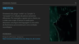 PRIMEIROS PASSOS
Design for all 5 senses - Jinsop Lee 
https://www.ted.com/talks/jinsop_lee_design_for_all_5_senses
#SAIBAMAIS
SINESTESIA
Sinestesia (do grego "união" ou "junção" e
"sensação") é a relação de planos sensoriais
diferentes: Por exemplo, o gosto com o cheiro, ou
a visão com o tato. O termo é usado para
descrever uma ﬁgura de linguagem e uma série
de fenômenos provocados por uma condição
neurológica.
16
 