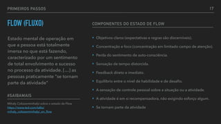 PRIMEIROS PASSOS
FLOW (FLUXO)
Estado mental de operação em
que a pessoa está totalmente
imersa no que está fazendo,
caracterizado por um sentimento
de total envolvimento e sucesso
no processo da atividade. […] as
pessoas praticamente "se tornam
parte da atividade"
Mihaly Csikszentmihalyi sobre o estado de Flow 
https://www.ted.com/talks/
mihaly_csikszentmihalyi_on_ﬂow
#SAIBAMAIS
‣ Objetivos claros (expectativas e regras são discerníveis).
‣ Concentração e foco (concentração em limitado campo de atenção).
‣ Perda do sentimento de auto-consciência.
‣ Sensação de tempo distorcida.
‣ Feedback direto e imediato.
‣ Equilíbrio entre o nível de habilidade e de desaﬁo.
‣ A sensação de controle pessoal sobre a situação ou a atividade.
‣ A atividade é em si recompensadora, não exigindo esforço algum.
‣ Se tornam parte da atividade
COMPONENTES DO ESTADO DE FLOW
17
 
