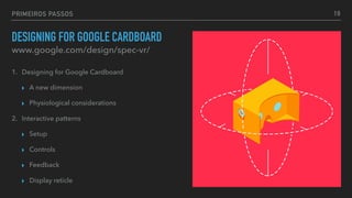PRIMEIROS PASSOS
DESIGNING FOR GOOGLE CARDBOARD
1. Designing for Google Cardboard
▸ A new dimension
▸ Physiological considerations
2. Interactive patterns
▸ Setup
▸ Controls
▸ Feedback
▸ Display reticle
www.google.com/design/spec-vr/
19
 
