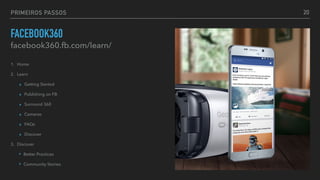 PRIMEIROS PASSOS
FACEBOOK360
facebook360.fb.com/learn/
1. Home
2. Learn
▸ Getting Started
▸ Publishing on FB
▸ Surround 360
▸ Cameras
▸ FAQs
▸ Discover
3. Discover
‣ Better Practices
‣ Community Stories
20
 