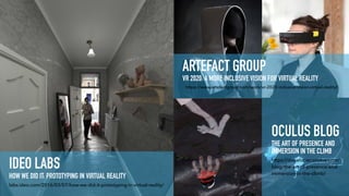 IDEO LABS  
HOW WE DID IT: PROTOTYPING IN VIRTUAL REALITY
labs.ideo.com/2016/03/07/how-we-did-it-prototyping-in-virtual-reality/
https://www.artefactgroup.com/work/vr-2020-inclusive-vision-virtual-reality/
ARTEFACT GROUP 
VR 2020: A MORE INCLUSIVE VISION FOR VIRTUAL REALITY
https://developer.oculus.com/
blog/the-art-of-presence-and-
immersion-in-the-climb/
OCULUS BLOG 
THE ART OF PRESENCE AND
IMMERSION IN THE CLIMB
 
