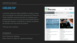 CONTEXTUALIZAÇÃO
CATÁLOGO FUI*
o primeiro objectivo deste trabalho é coletar e expor
uma compilação de interações gestuais em ﬁlmes de
ﬁcção cientíﬁca, proporcionando um catálogo para
pesquisadores como recurso para discussões futuras.
O segundo objetivo é classiﬁcar os dados recolhidos
de acordo com uma série de critérios
*Fantasy User Interface
Sci-Fi Gestures Catalog  
http://www.cin.ufpe.br/~gesturescatalog/
#SAIBAMAIS
7
 