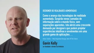 DESIGNER DE REALIDADES AUMENTADAS
Como o avanço das tecnologias de realidade
aumentada, Surgirão novas camadas de
informação sobre o mundo físico, sem
separações aparentes. Isto abrirá uma crescente
demanda por designers que podem projetar
experiências intuitivas e envolventes em uma
grande gama de aplicações…
Gavin Kelly 
co-fundador e diretor da Artefacto
fonte: FastCo - Most Important Design Jobs Of The Future
 