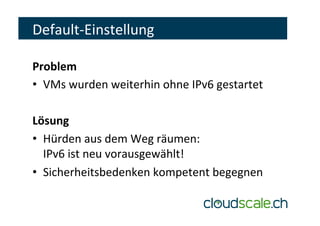 Default-Einstellung	
Problem	
•  VMs	wurden	weiterhin	ohne	IPv6	gestartet	
Lösung	
•  Hürden	aus	dem	Weg	räumen:		
IPv6	ist	neu	vorausgewählt!	
•  Sicherheitsbedenken	kompetent	begegnen	
 