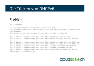 Hallo zusammen,
Die neu zugeordneten IPv6-Adressen sind wieder weg :-/
Das Problem besteht bei allen Servern. Unten ein "grep dhclient" im syslog von
<servername>.
Nach einem Restart des Servers ist die Adresse sofort wieder da.
Jun 16 20:11:23 <servername> dhclient: PRC: Rebinding lease on eth0.
Jun 16 20:11:23 <servername> dhclient: XMT: Rebind on eth0, interval 10150ms.
[...]
Jun 16 20:16:48 <servername> dhclient: XMT: Rebind on eth0, interval 350100ms.
Jun 16 20:22:39 <servername> dhclient: XMT: Rebind on eth0, interval 523160ms.
Jun 16 20:26:22 <servername> dhclient: PRC: Address <adresse> depreferred.
Jun 16 20:31:22 <servername> dhclient: PRC: Address <adresse> expired.
Jun 16 20:31:22 <servername> dhclient: PRC: Bound lease is devoid of active
addresses. Re-initializing.
Die	Tücken	von	DHCPv6	
Problem	
 