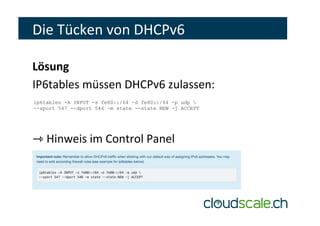 Die	Tücken	von	DHCPv6	
Lösung	
IP6tables	müssen	DHCPv6	zulassen:	
	
	
⇾	Hinweis	im	Control	Panel	
ip6tables -A INPUT -s fe80::/64 -d fe80::/64 -p udp 
--sport 547 --dport 546 -m state --state NEW -j ACCEPT
 