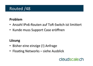 Routed	/48	
Problem	
•  Anzahl	IPv6-Routen	auf	ToR-Switch	ist	limieert	
•  Kunde	muss	Support	Case	eröﬀnen	
Lösung	
•  Bisher	eine	einzige	(!)	Anfrage	
•  Floaeng	Networks	–	siehe	Ausblick	
 