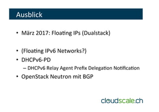 Ausblick	
•  März	2017:	Floaeng	IPs	(Dualstack)	
•  (Floaeng	IPv6	Networks?)	
•  DHCPv6-PD	
– DHCPv6	Relay	Agent	Preﬁx	Delegaeon	Noeﬁcaeon	
•  OpenStack	Neutron	mit	BGP	
 