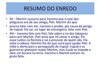 RESUMO DO ENREDO
• XII – Martim sussurra para Iracema que o soar dos
pitiguaras era de seu amigo, Poti. Martim diz que
• precisa falar com ele. Iracema o proíbe, por causa do perigo
de Irapuã. Ela vai, no lugar do estrangeiro, falar com Poti.
• XIII – Iracema fala com Poti, fala sobre a ira dos tabajaras
para com Martim. Poti avisa que irá salvar o amigo. Ele
ouve ruídos na floresta e sai a procurar de quem são. Ela
volta à cabana. Martim lhe diz que sairá para ajudar Poti. A
índia o alerta para a perseguição de Irapuã. Irapuã e os
guerreiros planejam matar Martim, mas Caubi os impede e
abre um buraco na terra. Iracema e Martim entram na
gruta feita.
 