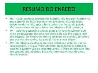 RESUMO DO ENREDO
• XIV – Caubi continua protegendo Martim. Poti fala com Martim na
gruta através de Tupã. Iracema tem um plano: quando todos
estiverem dormindo, após a festa da lua das flores, ela guiaria
Martim para fora de Ipu, a tribo dos tabajaras. Poti concorda.
• XV – Iracema e Martim estão na gruta e se beijam. Martim está
cheio de desejo por Iracema, ele pede a ela que lhe traga o licor
alucinógeno. Ele visiona os dois se amando. Ao acordar, percebeu
que era real seu sonho. Iracema já não era mais virgem.
• XVI - Os tabajaras festejam. Iracema distribui o vinho de jurema
(alucinógeno), e os guerreiros deliram. Quando todos dormiam,
Iracema e Martim vão de encontro a Poti. A índia os leva para fora
dos campos dos tabajaras. Ela e Martim trocam juras de amor,
despedindo-se.
 