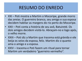 RESUMO DO ENREDO
• XXI – Poti mostra a Martim o Mocoripe, grande morro
das areias. O guerreiro branco, seu amigo e sua esposa
decidem habitar as margens do rio perto do Mocoripe.
• XXII – Poti conta a história de seu avô, Batuireté. Os
dois amigos decidem visitá-lo. Abraçam-no e logo após,
o velho morre.
• XXIII – Poti diz a Martim que Iracema está grávida e ele
beija os seios da esposa, feliz. Martim diz o quanto
ama o amigo e a esposa.
• XXIV – Iracema e Poti fazem um ritual para tornar
Martim um verdadeiro “guerreiro vermelho”.
 