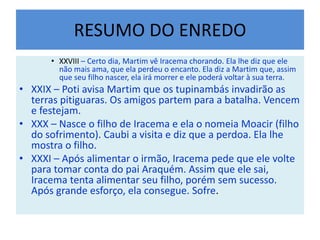 RESUMO DO ENREDO
• XXVIII – Certo dia, Martim vê Iracema chorando. Ela lhe diz que ele
não mais ama, que ela perdeu o encanto. Ela diz a Martim que, assim
que seu filho nascer, ela irá morrer e ele poderá voltar à sua terra.
• XXIX – Poti avisa Martim que os tupinambás invadirão as
terras pitiguaras. Os amigos partem para a batalha. Vencem
e festejam.
• XXX – Nasce o filho de Iracema e ela o nomeia Moacir (filho
do sofrimento). Caubi a visita e diz que a perdoa. Ela lhe
mostra o filho.
• XXXI – Após alimentar o irmão, Iracema pede que ele volte
para tomar conta do pai Araquém. Assim que ele sai,
Iracema tenta alimentar seu filho, porém sem sucesso.
Após grande esforço, ela consegue. Sofre.
 