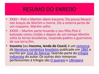 RESUMO DO ENREDO
• XXXII – Poti e Martim vêem Iracema. Ela pousa Moacir
nos braços de Martim e morre. Ele a enterra perto de
um coqueiro. Martim sofre.
• XXXIII – Martim parte levando o seu filho.Poti é
batizado como cristão e depois de um tempo Martim
volta às terras brasileiras, trazendo padres e guerreiros
de sua terra,fim.
• Iracema (ou Iracema, lenda do Ceará) é um romance
da literatura romântica brasileira publicado em 1865 e
escrito por José de Alencar, fazendo parte da trilogia
indianista do autor. Os outros dois romances
pertencentes à trilogia são O guarani e Ubirajara
 