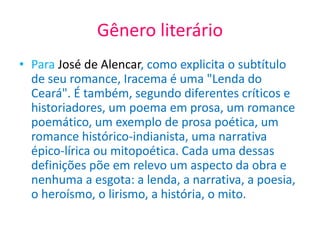 Gênero literário
• Para José de Alencar, como explicita o subtítulo
de seu romance, Iracema é uma "Lenda do
Ceará". É também, segundo diferentes críticos e
historiadores, um poema em prosa, um romance
poemático, um exemplo de prosa poética, um
romance histórico-indianista, uma narrativa
épico-lírica ou mitopoética. Cada uma dessas
definições põe em relevo um aspecto da obra e
nenhuma a esgota: a lenda, a narrativa, a poesia,
o heroísmo, o lirismo, a história, o mito.
 