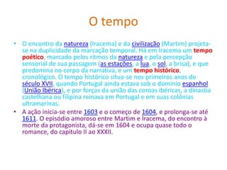 O tempo
• O encontro da natureza (Iracema) e da civilização (Martim) projeta-
se na duplicidade da marcação temporal. Há em Iracema um tempo
poético, marcado pelos ritmos da natureza e pela percepção
sensorial de sua passagem (as estações, a lua, o sol, a brisa), e que
predomina no corpo da narrativa, e um tempo histórico,
cronológico. O tempo histórico situa-se nos primeiros anos do
século XVII, quando Portugal ainda estava sob o domínio espanhol
(União Ibérica), e por forças da união das coroas ibéricas, a dinastia
castelhana ou filipina reinava em Portugal e em suas colônias
ultramarinas.
• A ação inicia-se entre 1603 e o começo de 1604, e prolonga-se até
1611. O episódio amoroso entre Martim e Iracema, do encontro à
morte da protagonista, dá-se em 1604 e ocupa quase todo o
romance, do capítulo II ao XXXII.
 