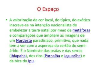 O Espaço
• A valorização da cor local, do típico, do exótico
inscreve-se na intenção nacionalista de
embelezar a terra natal por meio de metáforas
e comparações que ampliam as imagens de
um Nordeste paradisíaco, primitivo, que nada
tem a ver com a aspereza do sertão do semi-
árido. É o Nordeste das praias e das serras
(Ibiapaba), dos rios (Parnaíba e Jaguaribe) e
da bica do Ipu.
 